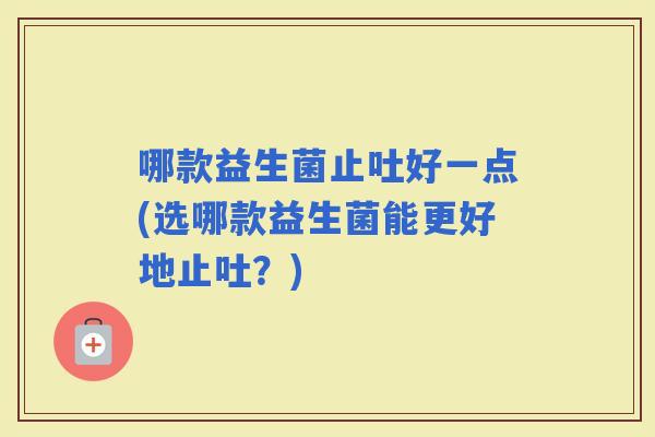 哪款益生菌止吐好一点(选哪款益生菌能更好地止吐？)
