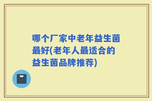 哪个厂家中老年益生菌好(老年人适合的益生菌品牌推荐)
