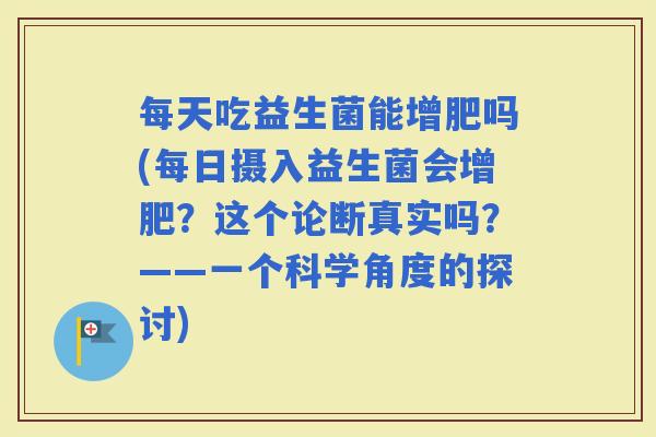 每天吃益生菌能增肥吗(每日摄入益生菌会增肥?这个论断真实吗?——一个科学角度的探讨) 每天吃益生菌能增肥吗(每日摄入益生菌会增肥?这个论断真实吗?——一个科学角度的探讨)
