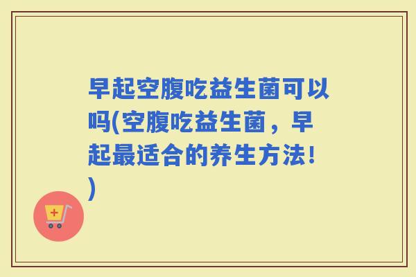 早起空腹吃益生菌可以吗(空腹吃益生菌,早起适合的养生方法!) 早起空腹吃益生菌可以吗(空腹吃益生菌,早起适合的养生方法!)
