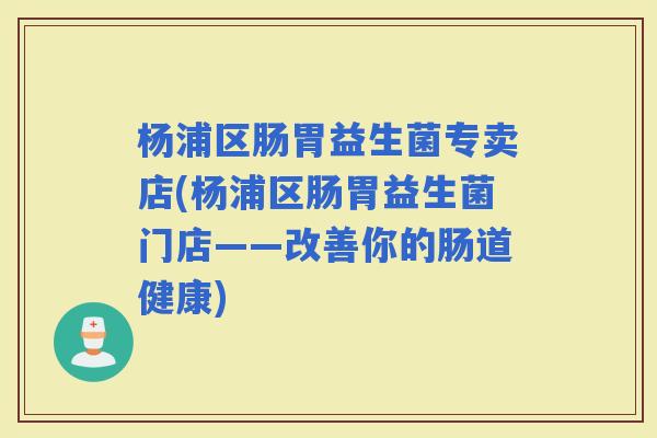 杨浦区肠胃益生菌专卖店(杨浦区肠胃益生菌门店——改善你的肠道健康)