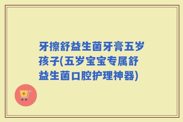 牙擦舒益生菌牙膏五岁孩子(五岁宝宝专属舒益生菌口腔护理神器)