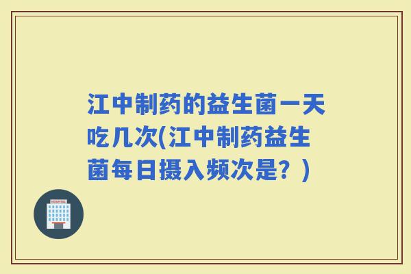 江中制药的益生菌一天吃几次(江中制药益生菌每日摄入频次是？)