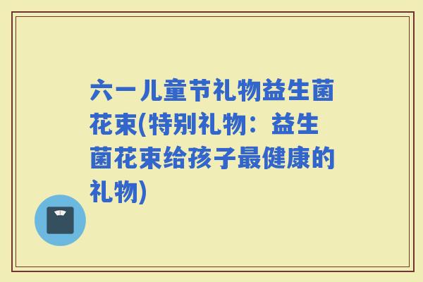 六一儿童节礼物益生菌花束(特别礼物：益生菌花束给孩子健康的礼物)