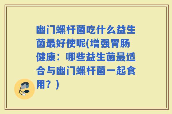 幽门螺杆菌吃什么益生菌好使呢(增强健康：哪些益生菌适合与幽门螺杆菌一起食用？)