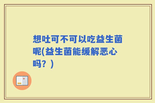 想吐可不可以吃益生菌呢(益生菌能缓解恶心吗?) 想吐可不可以吃益生菌呢(益生菌能缓解恶心吗?)