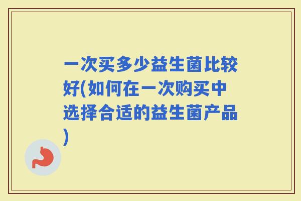 一次买多少益生菌比较好(如何在一次购买中选择合适的益生菌产品)