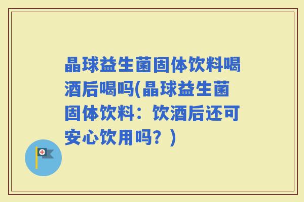 晶球益生菌固体饮料喝酒后喝吗(晶球益生菌固体饮料:饮酒后还可安心饮用吗?) 晶球益生菌固体饮料喝酒后喝吗(晶球益生菌固体饮料:饮酒后还可安心饮用吗?)
