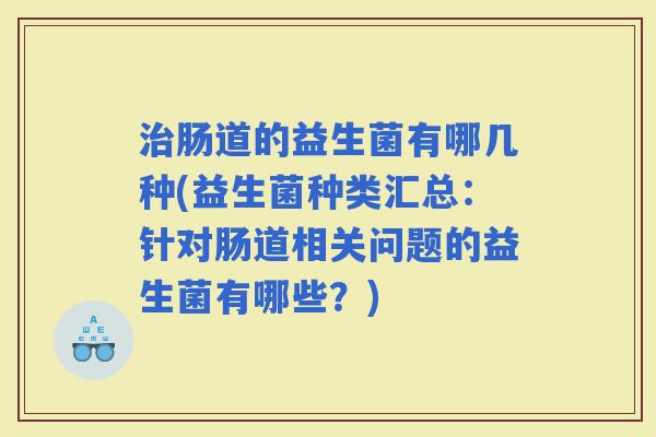肠道的益生菌有哪几种(益生菌种类汇总：针对肠道相关问题的益生菌有哪些？)