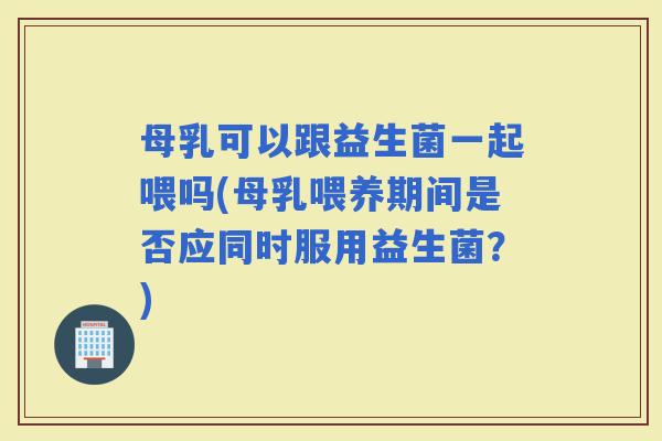 母乳可以跟益生菌一起喂吗(母乳喂养期间是否应同时服用益生菌?) 母乳可以跟益生菌一起喂吗(母乳喂养期间是否应同时服用益生菌?)