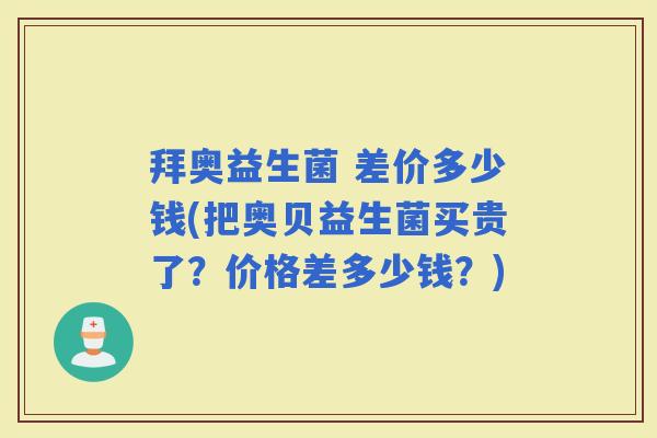 拜奥益生菌 差价多少钱(把奥贝益生菌买贵了?价格差多少钱?) 拜奥益生菌 差价多少钱(把奥贝益生菌买贵了?价格差多少钱?)