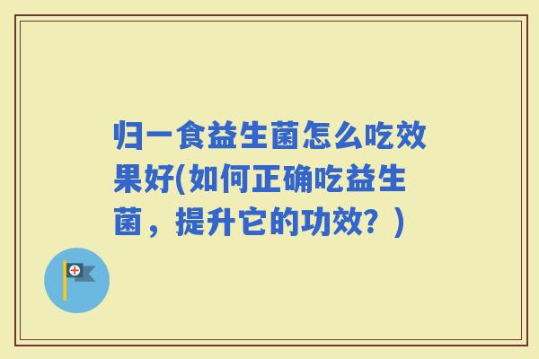 归一食益生菌怎么吃效果好(如何正确吃益生菌,提升它的功效?) 归一食益生菌怎么吃效果好(如何正确吃益生菌,提升它的功效?)