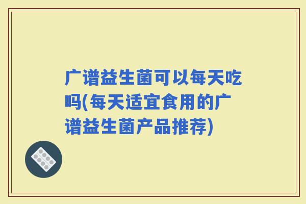 广谱益生菌可以每天吃吗(每天适宜食用的广谱益生菌产品推荐) 广谱益生菌可以每天吃吗(每天适宜食用的广谱益生菌产品推荐)