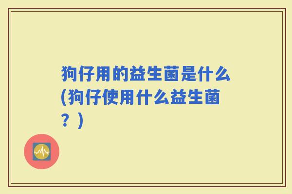 狗仔用的益生菌是什么(狗仔使用什么益生菌?) 狗仔用的益生菌是什么(狗仔使用什么益生菌?)