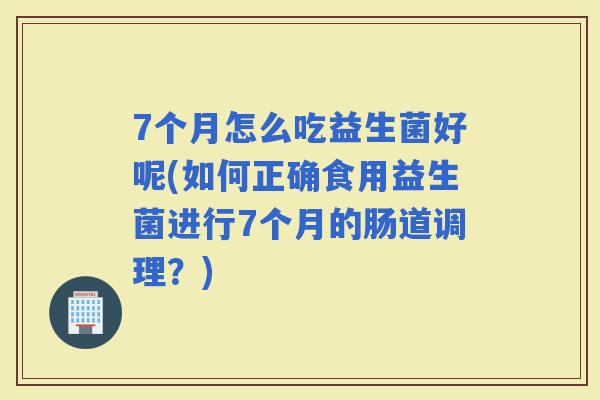 7个月怎么吃益生菌好呢(如何正确食用益生菌进行7个月的肠道调理?) 7个月怎么吃益生菌好呢(如何正确食用益生菌进行7个月的肠道调理?)