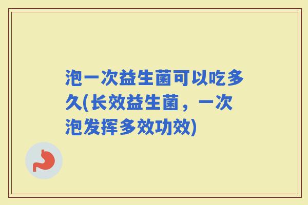 泡一次益生菌可以吃多久(长效益生菌，一次泡发挥多效功效)