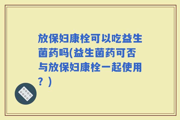 放保妇康栓可以吃益生菌药吗(益生菌药可否与放保妇康栓一起使用？)