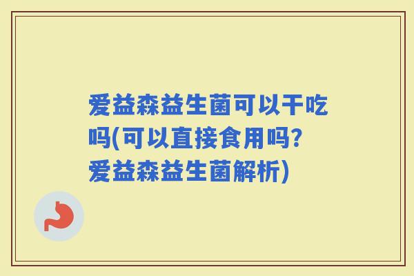 爱益森益生菌可以干吃吗(可以直接食用吗？爱益森益生菌解析)