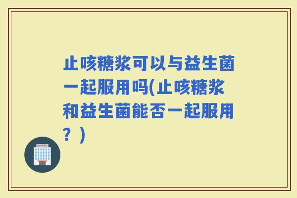 止咳糖浆可以与益生菌一起服用吗(止咳糖浆和益生菌能否一起服用？)