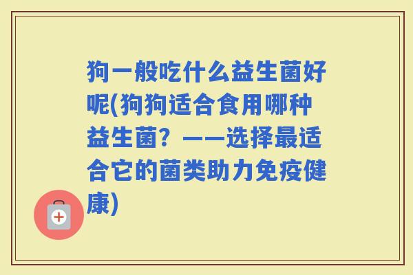 狗一般吃什么益生菌好呢(狗狗适合食用哪种益生菌?——选择适合它的菌类助力健康) 狗一般吃什么益生菌好呢(狗狗适合食用哪种益生菌?——选择适合它的菌类助力健康)