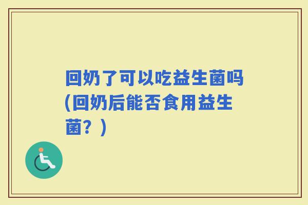 回奶了可以吃益生菌吗(回奶后能否食用益生菌?) 回奶了可以吃益生菌吗(回奶后能否食用益生菌?)
