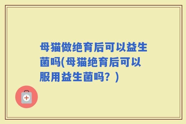 母猫做绝育后可以益生菌吗(母猫绝育后可以服用益生菌吗？)