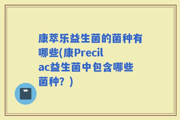康萃乐益生菌的菌种有哪些(康Precilac益生菌中包含哪些菌种？)