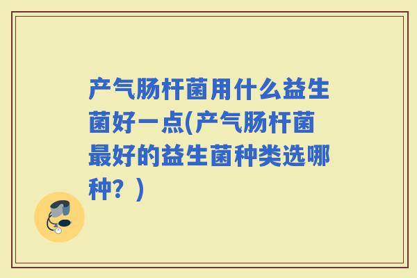 产气肠杆菌用什么益生菌好一点(产气肠杆菌好的益生菌种类选哪种？)