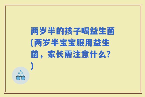 两岁半的孩子喝益生菌(两岁半宝宝服用益生菌，家长需注意什么？)