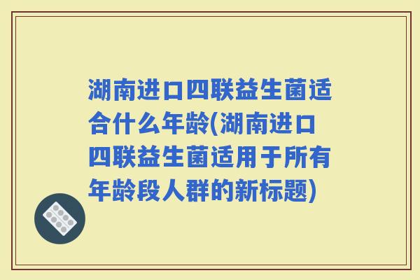 湖南进口四联益生菌适合什么年龄(湖南进口四联益生菌适用于所有年龄段人群的新标题)