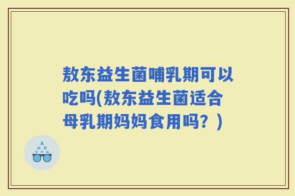 敖东益生菌哺乳期可以吃吗(敖东益生菌适合母乳期妈妈食用吗？)