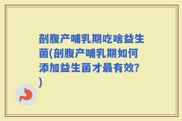 剖腹产哺乳期吃啥益生菌(剖腹产哺乳期如何添加益生菌才有效？)