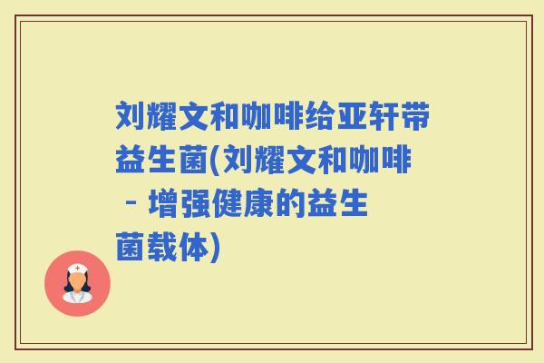 刘耀文和咖啡给亚轩带益生菌(刘耀文和咖啡 - 增强健康的益生菌载体)