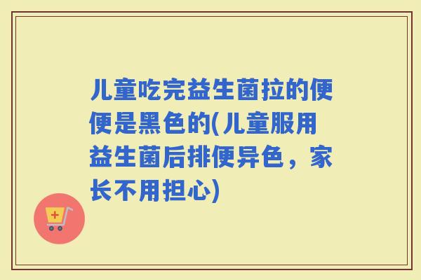 儿童吃完益生菌拉的便便是黑色的(儿童服用益生菌后排便异色，家长不用担心)