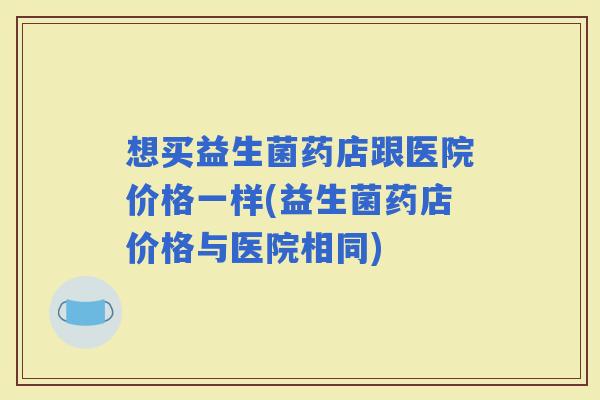 想买益生菌药店跟医院价格一样(益生菌药店价格与医院相同)