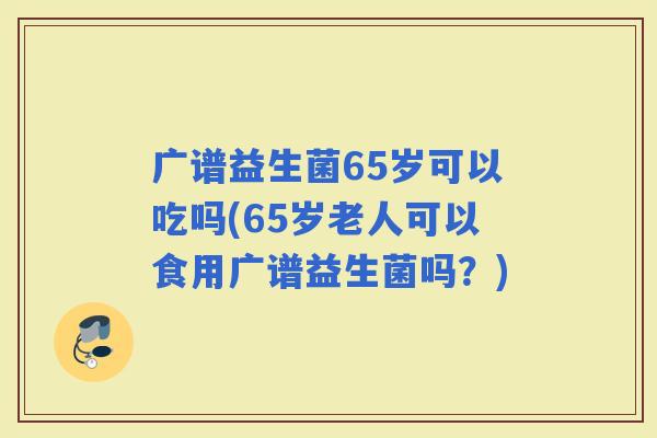 广谱益生菌65岁可以吃吗(65岁老人可以食用广谱益生菌吗?) 广谱益生菌65岁可以吃吗(65岁老人可以食用广谱益生菌吗?)