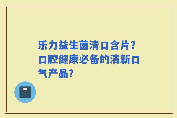 乐力益生菌清口含片？口腔健康必备的清新口气产品？