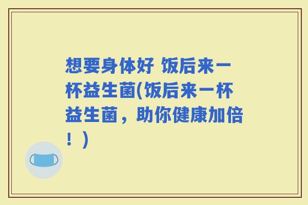 想要身体好 饭后来一杯益生菌(饭后来一杯益生菌,助你健康加倍!) 想要身体好 饭后来一杯益生菌(饭后来一杯益生菌,助你健康加倍!)