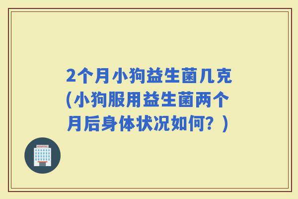 2个月小狗益生菌几克(小狗服用益生菌两个月后身体状况如何？)