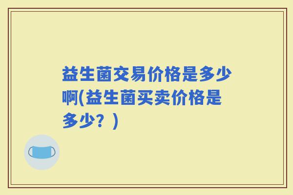 益生菌交易价格是多少啊(益生菌买卖价格是多少?) 益生菌交易价格是多少啊(益生菌买卖价格是多少?)