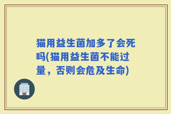 猫用益生菌加多了会死吗(猫用益生菌不能过量,否则会危及生命) 猫用益生菌加多了会死吗(猫用益生菌不能过量,否则会危及生命)