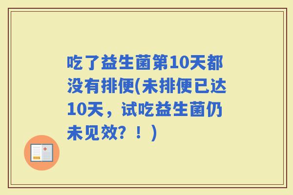 吃了益生菌第10天都没有排便(未排便已达10天,试吃益生菌仍未见效?!) 吃了益生菌第10天都没有排便(未排便已达10天,试吃益生菌仍未见效?!)