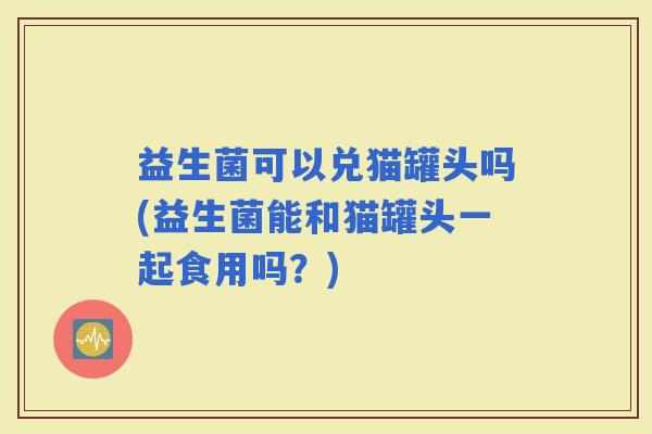 益生菌可以兑猫罐头吗(益生菌能和猫罐头一起食用吗？)