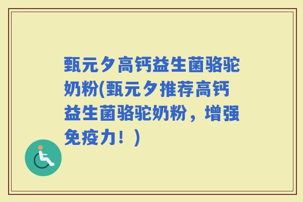 甄元夕高钙益生菌骆驼奶粉(甄元夕推荐高钙益生菌骆驼奶粉，增强力！)
