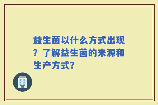 益生菌以什么方式出现?了解益生菌的来源和生产方式? 益生菌以什么方式出现?了解益生菌的来源和生产方式?