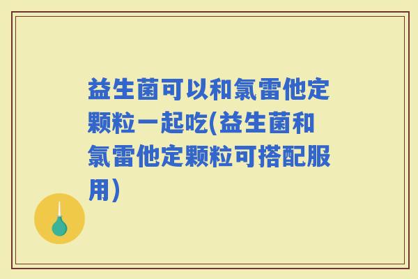 益生菌可以和氯雷他定颗粒一起吃(益生菌和氯雷他定颗粒可搭配服用)