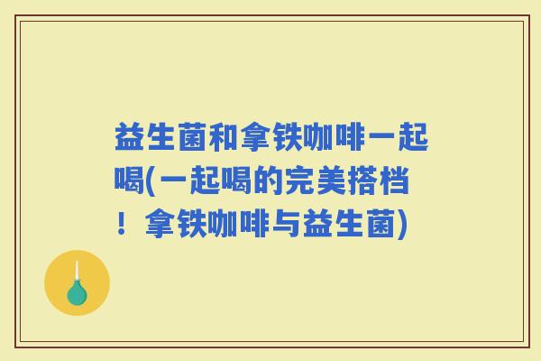 益生菌和拿铁咖啡一起喝(一起喝的完美搭档！拿铁咖啡与益生菌)