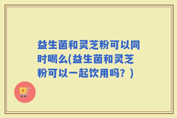 益生菌和灵芝粉可以同时喝么(益生菌和灵芝粉可以一起饮用吗？)