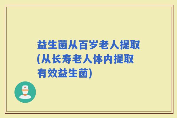 益生菌从百岁老人提取(从长寿老人体内提取有效益生菌)