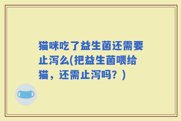 猫咪吃了益生菌还需要止泻么(把益生菌喂给猫，还需止泻吗？)